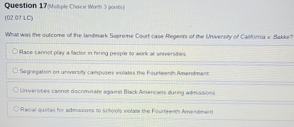 Question 17(Multiple Choice Worth 3 points)
(02.07 LC)
What was the outcome of the landmark Supreme Court case Regents of the University of Calfornia v. Bakke?
Race cannot play a factor in hiring people to work at universities.
Segregation on university campuses violates the Fourteenth Amendment
Universities cannot discriminate against Black Americans during admissions.
Racial quotas for admissions to schools violate the Fourteenth Amendment