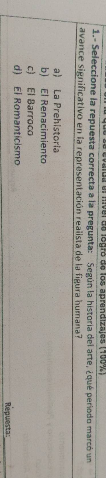 valda el nivel de logro de los aprendizajes (100%)
1.- Seleccione la repuesta correcta a la pregunta: Según la historia del arte, ¿qué periodo marcó un
avance significativo en la representación realista de la figura humana?
a) La Prehistoria
b) El Renacimiento
c) El Barroco
d) El Romanticismo
Repuesta:_