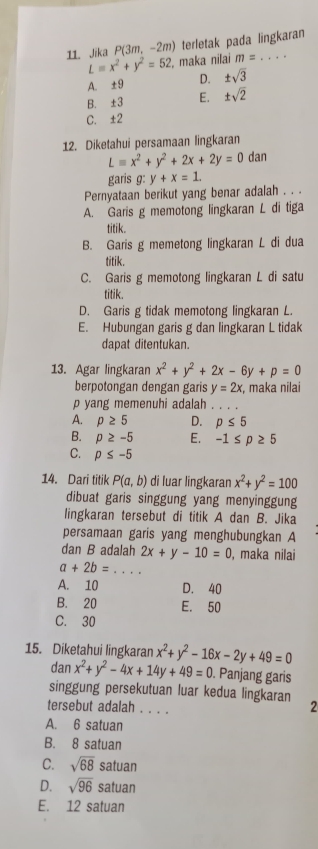 Jika P(3m,-2m) terletak pada lingkaran
L=x^2+y^2=52 , maka nilai m=. ..
A. ±9 D. ± sqrt(3)
B. ±3 E. ± sqrt(2)
C. ±2
12. Diketahui persamaan lingkaran
Lequiv x^2+y^2+2x+2y=0 dan
garis g: y+x=1.
Pernyataan berikut yang benar adalah . . .
A. Garis g memotong lingkaran L di tiga
titik.
B. Garis g memetong lingkaran L di dua
titik.
C. Garis g memotong lingkaran L di satu
titik.
D. Garis g tidak memotong lingkaran L.
E. Hubungan garis g dan lingkaran L tidak
dapat ditentukan.
13. Agar lingkaran x^2+y^2+2x-6y+p=0
berpotongan dengan garis y=2x , maka nilai
p yang memenuhi adalah _
A. p≥ 5 D. p≤ 5
B. p≥ -5 E. -1≤ p≥ 5
C. p≤ -5
14. Dari titik P(a,b) di luar lingkaran x^2+y^2=100
dibuat garis singgung yang menyinggung
lingkaran tersebut di titik A dan B. Jika
persamaan garis yang menghubungkan A
dan B adalah 2x+y-10=0 , maka nilai
a+2b= _
A. 10 D. 40
B. 20 E. 50
C. 30
15. Diketahui lingkaran x^2+y^2-16x-2y+49=0
dan x^2+y^2-4x+14y+49=0. Panjang garis
singgung persekutuan luar kedua lingkaran 2
tersebut adalah . . . .
A. 6 satuan
B. 8 satuan
C. sqrt(68) satuan
D. sqrt(96) satuan
E. 12 satuan