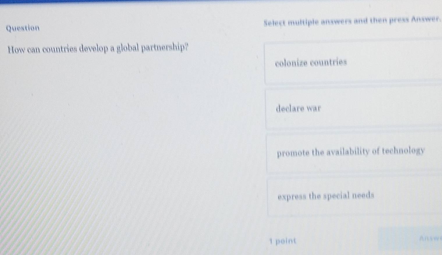 Question Select multiple answers and then press Answer.
How can countries develop a global partnership?
colonize countries
declare war
promote the availability of technology
express the special needs
1 point
Answ