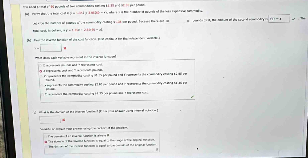 You need a total of 60 pounds of two commodities costing $1.35 and $2.85 per pound.
(a) Verify that the total cost is y=1.35x+2.85(60-x) , where x is the number of pounds of the less expensive commodity.
Let x be the number of pounds of the commodity costing $1.35 per pound. Because there are 60 _  pounds total, the amount of the second commodity is 60-x , The
total cost, in dollars, is y=1.35x+2.85(60-x)
(b) Find the inverse function of the cost function. (Use capital X for the independent variable.)
Y=□ *
What does each variable represent in the inverse function?
X represents pounds and Y represents cost.
◎ X represents cost and Y represents pounds.
X represents the commodity costing $1.35 per pound and Y represents the commodity costing $2.85 per
pound.
X represents the commodity costing $2.85 per pound and Y represents the commodity costing $1.35 per
pound.
X represents the commodity costing $1.35 per pound and Y represents cost.
(c) What is the domain of the inverse function? (Enter your answer using interval notation.)
□ *
Validate or explain your answer using the context of the problem.
The domain of an inverse function is always R.
The domain of the inverse function is equal to the range of the original function.
The domain of the inverse function is equal to the domain of the original function.
×
