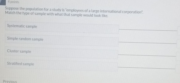 Suppose the population for a study is ''employees of a large international corporation''.
Match the type of sample with what that sample would look like.
Systematic sample
Simple random sample
Cluster sample
Stratified sample
Previous