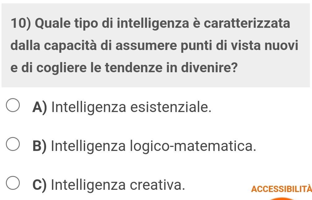 Quale tipo di intelligenza è caratterizzata
dalla capacità di assumere punti di vista nuovi
e di cogliere le tendenze in divenire?
A) Intelligenza esistenziale.
B) Intelligenza logico-matematica.
C) Intelligenza creativa.
ACCESSIBILITA