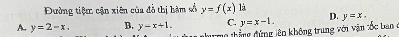 Đường tiệm cận xiên của đồ thị hàm số y=f(x) là
D. y=x.
A. y=2-x. B. y=x+1.
C. y=x-1. 
nhượng thẳng đứng lên không trung với vận tốc ban ở