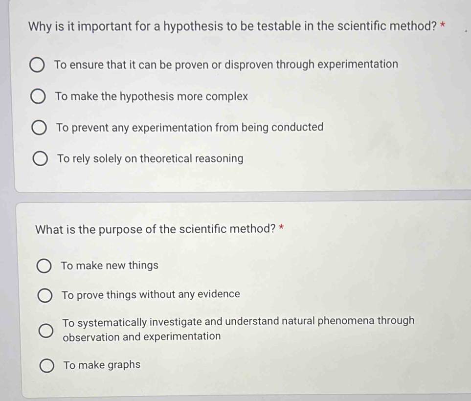 Why is it important for a hypothesis to be testable in the scientific method? *
To ensure that it can be proven or disproven through experimentation
To make the hypothesis more complex
To prevent any experimentation from being conducted
To rely solely on theoretical reasoning
What is the purpose of the scientific method? *
To make new things
To prove things without any evidence
To systematically investigate and understand natural phenomena through
observation and experimentation
To make graphs