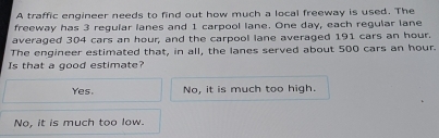 A traffic engineer needs to find out how much a local freeway is used. The
freeway has 3 regular lanes and 1 carpool lane. One day, each regular lane
averaged 304 cars an hour, and the carpool lane averaged 191 cars an hour.
The engineer estimated that, in all, the lanes served about 500 cars an hour.
Is that a good estimate?
Yes. No, it is much too high.
No, it is much too low.