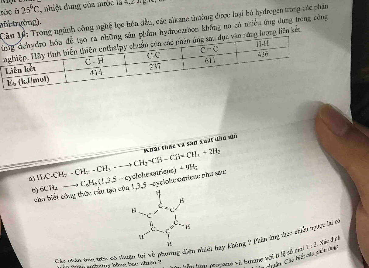 Mộ t t
ước ở 25°C , nhiệt dung của nước là 4,2 J/g.ht,
u 16: Trong ngành công nghệ lọc hóa dầu, các alkane thường được loại bỏ hydrogen trong các phản
nôi trường).
Tsản phẩm hydrocarbon không no có nhiều ứng dụng trong công
o năng lượng liên kết.
a) H_3C-CH_2-CH_2-CH_3to CH_2=CH-CH=CH_2+2H_2 Khai thác và sân xuất dầu mỏ
b) 6CH_4to C_6H_6(1,3,5-cyclohexatriene)+9H_2
cho biết công thức cấu tạo củ 1,3,5 -cyclohexatriene như sau:
Các phản ứng trên có thuận lợi về phương diện nhiệt hay không ? Phản ứng theo chiều ngược lại có
*      p   o ane   butane với ti lệ số mol 1:2. Xác định
1  chuẩn. Cho biết các phản ứng.
hiến thiên enthalpy bằng bao nhiêu ?