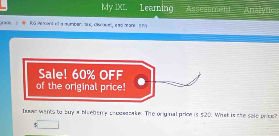 My IXL Learning Assessment Analytics 
grade P.6 Percent of a number: tax, discount, and more SPN 
Sale! 60% OFF 
of the original price! 
Isaac wants to buy a blueberry cheesecake. The original price is $20. What is the sale price?