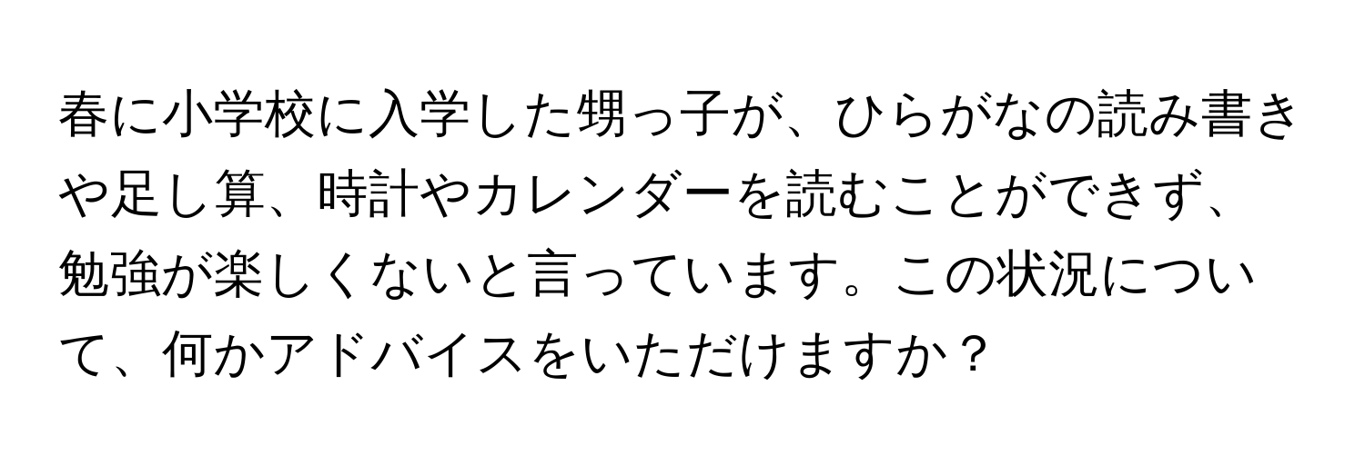 春に小学校に入学した甥っ子が、ひらがなの読み書きや足し算、時計やカレンダーを読むことができず、勉強が楽しくないと言っています。この状況について、何かアドバイスをいただけますか？