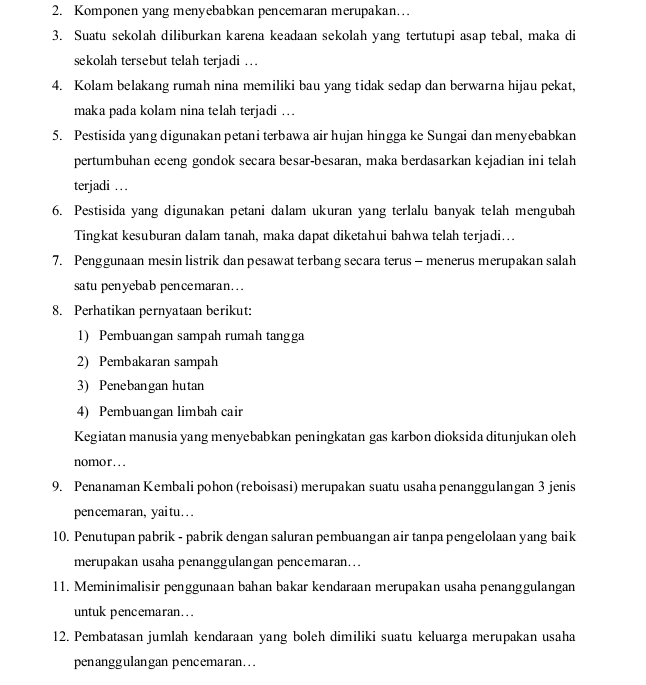 Komponen yang menyebabkan pencemaran merupakan…
3. Suatu sekolah diliburkan karena keadaan sekolah yang tertutupi asap tebal, maka di
sekolah tersebut telah terjadi …
4. Kolam belakang rumah nina memiliki bau yang tidak sedap dan berwarna hijau pekat,
maka pada kolam nina telah terjadi …
5. Pestisida yang digunakan petani terbawa air hujan hingga ke Sungai dan menyebabkan
pertumbuhan eceng gondok secara besar-besaran, maka berdasarkan kejadian ini telah
terjadi …
6. Pestisida yang digunakan petani dalam ukuran yang terlalu banyak telah mengubah
Tingkat kesuburan dalam tanah, maka dapat diketahui bahwa telah terjadi….
7. Penggunaan mesin listrik dan pesawat terbang secara terus - menerus merupakan salah
satu penyebab pencemaran…
8. Perhatikan pernyataan berikut:
1) Pembuangan sampah rumah tangga
2) Pembakaran sampah
3) Penebangan hutan
4) Pembuangan limbah cair
Kegiatan manusia yang menyebabkan peningkatan gas karbon dioksida ditunjukan oleh
nomor….
9. Penanaman Kembali pohon (reboisasi) merupakan suatu usaha penanggulangan 3 jenis
pencemaran, yaitu…
10. Penutupan pabrik - pabrik dengan saluran pembuangan air tanpa pengelolaan yang baik
merupakan usaha penanggulangan pencemaran...
11. Meminimalisir penggunaan bahan bakar kendaraan merupakan usaha penanggulangan
untuk pencemaran...
12. Pembatasan jumlah kendaraan yang boleh dimiliki suatu keluarga merupakan usaha
penanggulangan pencemaran...