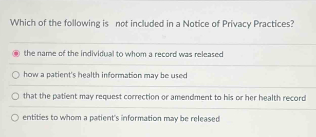 Which of the following is not included in a Notice of Privacy Practices?
the name of the individual to whom a record was released
how a patient's health information may be used
that the patient may request correction or amendment to his or her health record
entities to whom a patient's information may be released