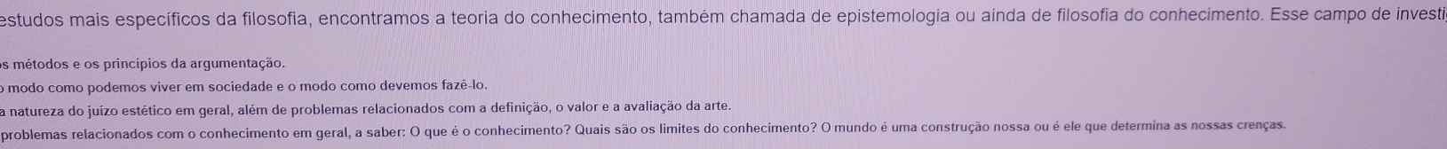 estudos mais específicos da filosofia, encontramos a teoria do conhecimento, também chamada de epistemologia ou ainda de filosofia do conhecimento. Esse campo de investia 
os métodos e os princípios da argumentação. 
o modo como podemos viver em sociedade e o modo como devemos fazê-lo. 
a natureza do juízo estético em geral, além de problemas relacionados com a definição, o valor e a avaliação da arte. 
problemas relacionados com o conhecimento em geral, a saber: O que é o conhecimento? Quais são os limites do conhecimento? O mundo é uma construção nossa ou é ele que determina as nossas crenças.