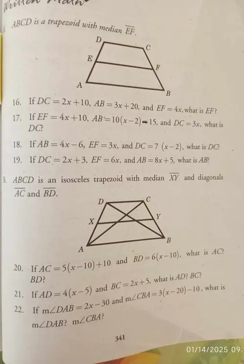 Her1en
ABCD is a trapezoid with median overline EF. 
16. If DC=2x+10, AB=3x+20 , and EF=4x what is EF ? 
17. If EF=4x+10, AB=10(x-2)-15 , and DC=3x , what is
DC? 
18. If AB=4x-6, EF=3x ,and DC=7(x-2) , what is DC? 
19. If DC=2x+3, EF=6x , and AB=8x+5 what is AB? 
B. ABCD is an isosceles trapezoid with median overline XY and diagonals
overline AC and overline BD. 
20. If AC=5(x-10)+10 and BD=6(x-10) , what is AC?
BD? 
21. If AD=4(x-5) and BC=2x+5 , what is AD? BC? 
22. If m∠ DAB=2x-30 and m∠ CBA=3(x-20)-10
, what is
m∠ DAB? m∠ CBA ? 
341 
01/14/2025 09: