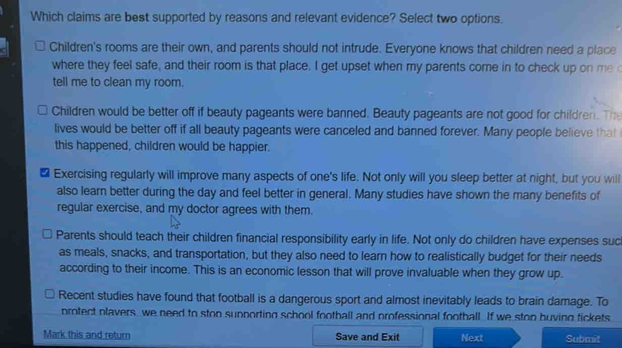 Which claims are best supported by reasons and relevant evidence? Select two options.
Children's rooms are their own, and parents should not intrude. Everyone knows that children need a place
where they feel safe, and their room is that place. I get upset when my parents come in to check up on me c
tell me to clean my room.
Children would be better off if beauty pageants were banned. Beauty pageants are not good for children. The
lives would be better off if all beauty pageants were canceled and banned forever. Many people believe that
this happened, children would be happier.
₹ Exercising regularly will improve many aspects of one's life. Not only will you sleep better at night, but you will
also learn better during the day and feel better in general. Many studies have shown the many benefits of
regular exercise, and my doctor agrees with them.
Parents should teach their children financial responsibility early in life. Not only do children have expenses suc
as meals, snacks, and transportation, but they also need to learn how to realistically budget for their needs
according to their income. This is an economic lesson that will prove invaluable when they grow up.
Recent studies have found that football is a dangerous sport and almost inevitably leads to brain damage. To
protect plavers we need to ston supporting school football and professional football. If we ston buving tickets
Mark this and return Save and Exit Next Submit