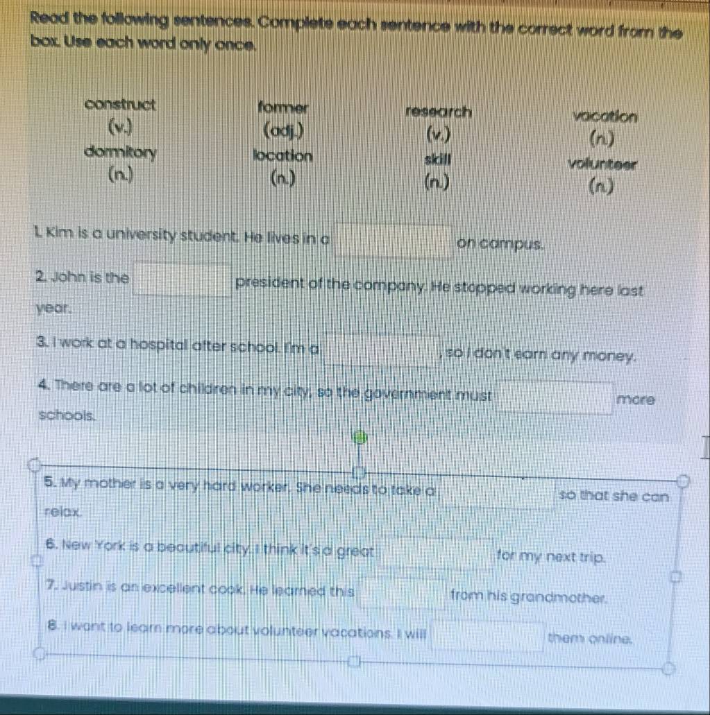 Read the following sentences. Complete each sentence with the correct word from the 
box. Use each word only once. 
1. Kim is a university student. He lives in a on campus. 
2. John is the president of the company. He stopped working here last
year. 
3. I work at a hospital after school. I'm a , so I don't earn any money. 
4. There are a lot of children in my city, so the government must 
more 
schools. 
5. My mother is a very hard worker. She needs to take a so that she can 
relax 
6. New York is a beautiful city. I think it's a great for my next trip. 
7. Justin is an excellent cook. He learned this from his grandmother. 
8. I want to learn more about volunteer vacations. I will them online.