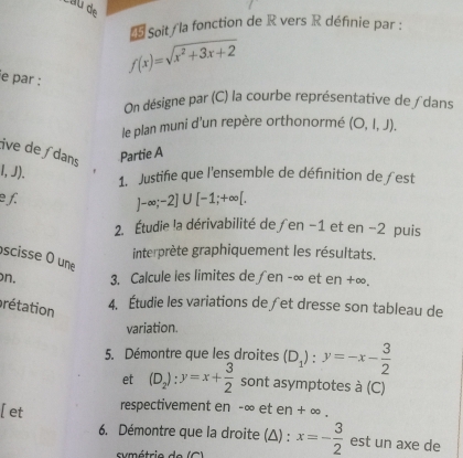 Soit / la fonction de R vers R définie par :
f(x)=sqrt(x^2+3x+2)
e par : 
On désigne par (C) la courbe représentative de∫dans 
le plan muni d'un repère orthonormé (O,l,J). 
tive deʃ dans 
Partie A
l,J). 1. Justifie que l'ensemble de définition de ∫est 
e f.
J-∈fty ;-2]∪ [-1;+∈fty [. 
2. Étudie !a dérivabilité de∫en −1 et en −2 puis 
interprète graphiquement les résultats. 
scisse O une 
n. 3. Calcule ies limites de ∫en -∞ et en +∞. 
prétation 
4. Étudie les variations de∫et dresse son tableau de 
variation. 
5. Démontre que les droites (D_1):y=-x- 3/2 
et (D_2):y=x+ 3/2  sont asymptotes à (C) 
[ et respectivement en -∞ et en + ∞. 
6. Démontre que la droite (△) : x=- 3/2  est un axe de 
umétrio de (C