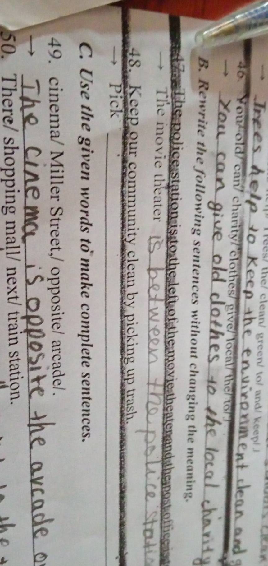 ees/ the/clean/ green/ to/ and/ keep/ 
_ 
_ 
_ 
_ 
46. You/old/ can/ charity/ clothes/ give/ local/ the/ to/./ 
B. Rewrite the following sentences without changing the meaning. 
1 7 The police station is to the left of the movie theater and the post office is t 
The movie theater 
48. Keep our community clean by picking up trash. 
Pick_ 
C. Use the given words to make complete sentences. 
49. cinema/ Miller Street,/ opposite/ arcade/. 
_ 
50. There/ shopping mall/ next/ train station.