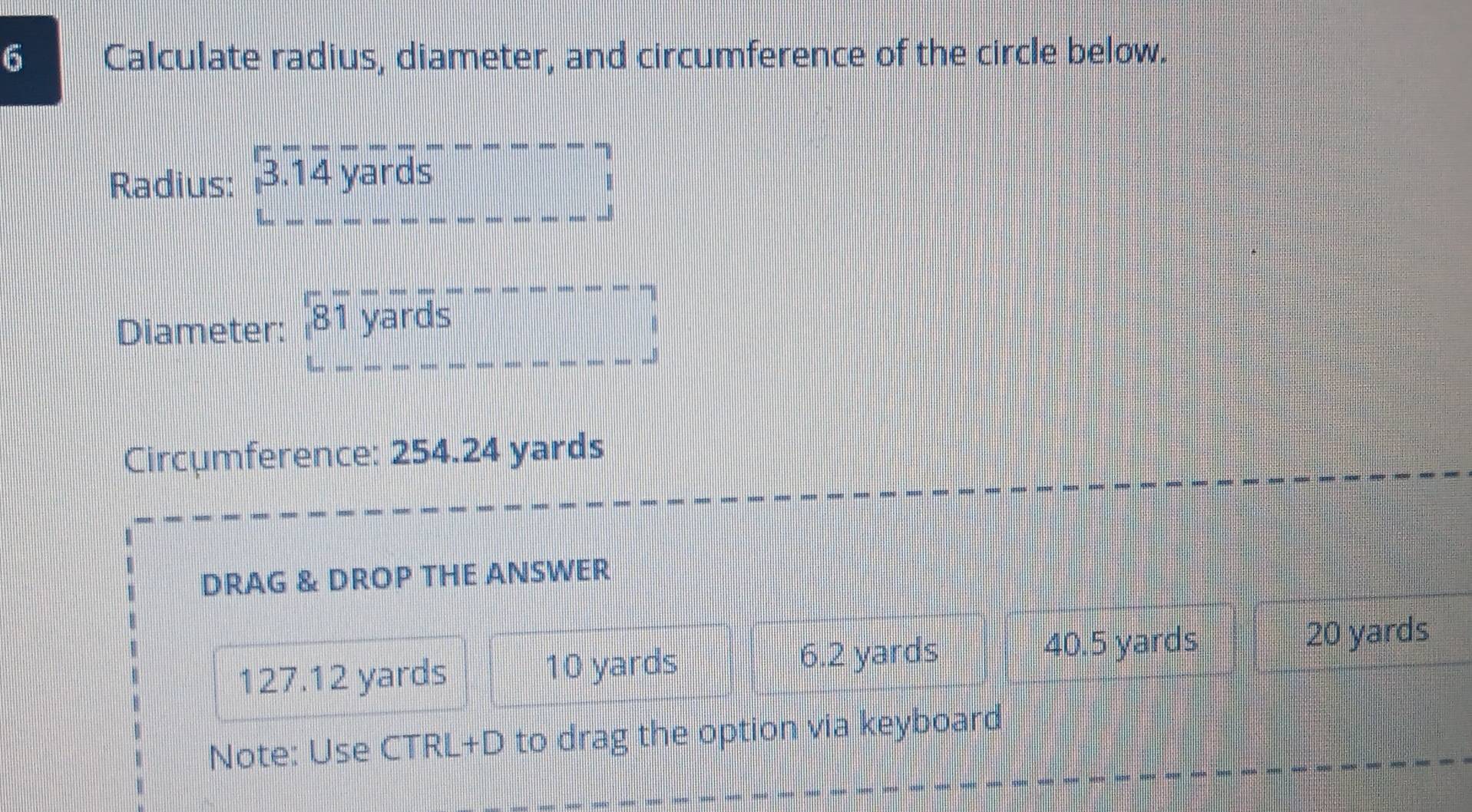 Calculate radius, diameter, and circumference of the circle below.
Radius: 3.overline ,1overline 1overline 1overline 4endarray yards 
Diameter: 8overline 1 yards
frac |_| 
Circumference: 254.24 yards
DRAG & DROP THE ANSWER
40.5 yards
127.12 yards 10 yards 6.2 yards 20 yards
Note: Use CTRL+D to drag the option via keyboard