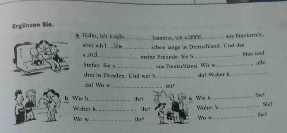 Ergänzen Sie. 
a Hallo, ich h __aus Frankreich, 
Jeanette, ich ko mm 
aber ich l_ 
schon lange in Deutschland. Und das 
_meine Freunde: Sie h_ Max und 
Stefan. Sie s._ aus Deutschland. Wir w _alle 
drei in Dresden. Und wer b_ du? Woher k_ 
du? Wo w_ du? 
b Wie h_ ihr? C Wie h_ Sie? 
Woher k_ ihr? Woher k_ 
Sie? 
Wo w _ihr? Wo w_ Sie?