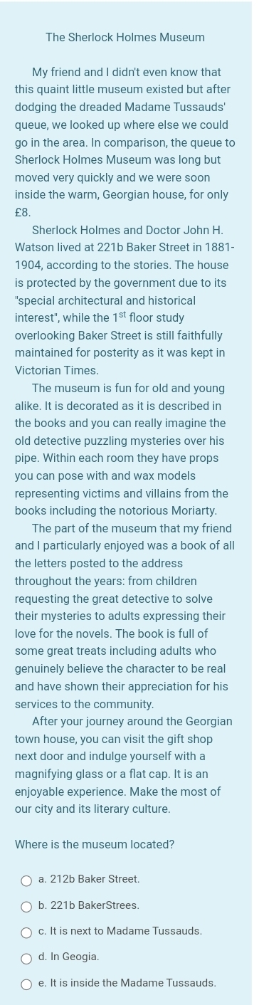 The Sherlock Holmes Museum
My friend and I didn't even know that
this quaint little museum existed but after
dodging the dreaded Madame Tussauds'
queue, we looked up where else we could
go in the area. In comparison, the queue to
Sherlock Holmes Museum was long but
moved very quickly and we were soon
inside the warm, Georgian house, for only
£8.
Sherlock Holmes and Doctor John H.
Watson lived at 221b Baker Street in 1881-
1904, according to the stories. The house
is protected by the government due to its
"special architectural and historical
interest", while the 1^(st) floor study
overlooking Baker Street is still faithfully
maintained for posterity as it was kept in
Victorian Times.
The museum is fun for old and young
alike. It is decorated as it is described in
the books and you can really imagine the
old detective puzzling mysteries over his
pipe. Within each room they have props
you can pose with and wax models
representing victims and villains from the
books including the notorious Moriarty.
The part of the museum that my friend
and I particularly enjoyed was a book of all
the letters posted to the address
throughout the years: from children
requesting the great detective to solve
their mysteries to adults expressing their
love for the novels. The book is full of
some great treats including adults who
genuinely believe the character to be real
and have shown their appreciation for his
services to the community.
After your journey around the Georgian
town house, you can visit the gift shop
next door and indulge yourself with a
magnifying glass or a flat cap. It is an
enjoyable experience. Make the most of
our city and its literary culture.
Where is the museum located?
a. 212b Baker Street.
b. 221b BakerStrees.
c. It is next to Madame Tussauds
d. In Geogia.
e. It is inside the Madame Tussauds.