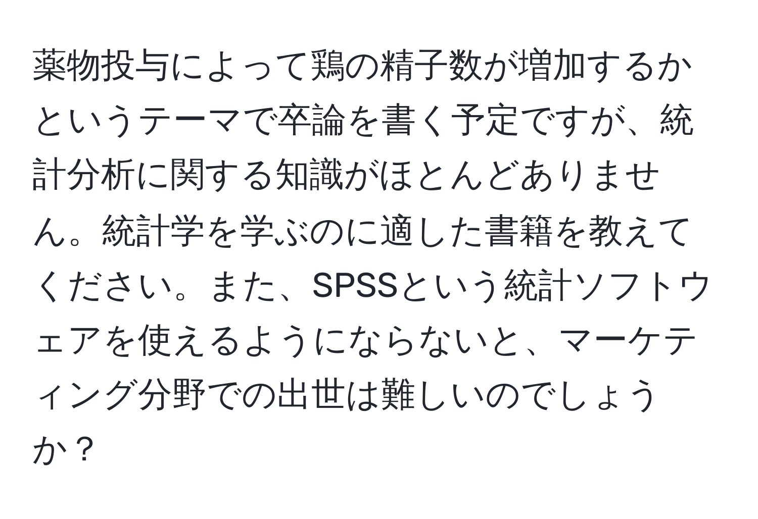 薬物投与によって鶏の精子数が増加するかというテーマで卒論を書く予定ですが、統計分析に関する知識がほとんどありません。統計学を学ぶのに適した書籍を教えてください。また、SPSSという統計ソフトウェアを使えるようにならないと、マーケティング分野での出世は難しいのでしょうか？