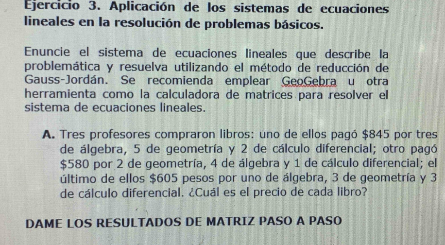 Aplicación de los sistemas de ecuaciones 
lineales en la resolución de problemas básicos. 
Enuncie el sistema de ecuaciones lineales que describe la 
problemática y resuelva utilizando el método de reducción de 
Gauss-Jordán. Se recomienda emplear GeoGebra u otra 
herramienta como la calculadora de matrices para resolver el 
sistema de ecuaciones lineales. 
A. Tres profesores compraron libros: uno de ellos pagó $845 por tres 
de álgebra, 5 de geometría y 2 de cálculo diferencial; otro pagó
$580 por 2 de geometría, 4 de álgebra y 1 de cálculo diferencial; el 
último de ellos $605 pesos por uno de álgebra, 3 de geometría y 3
de cálculo diferencial. ¿Cuál es el precio de cada libro? 
DAME LOS RESULTADOS DE MATRIZ PASO A PASO