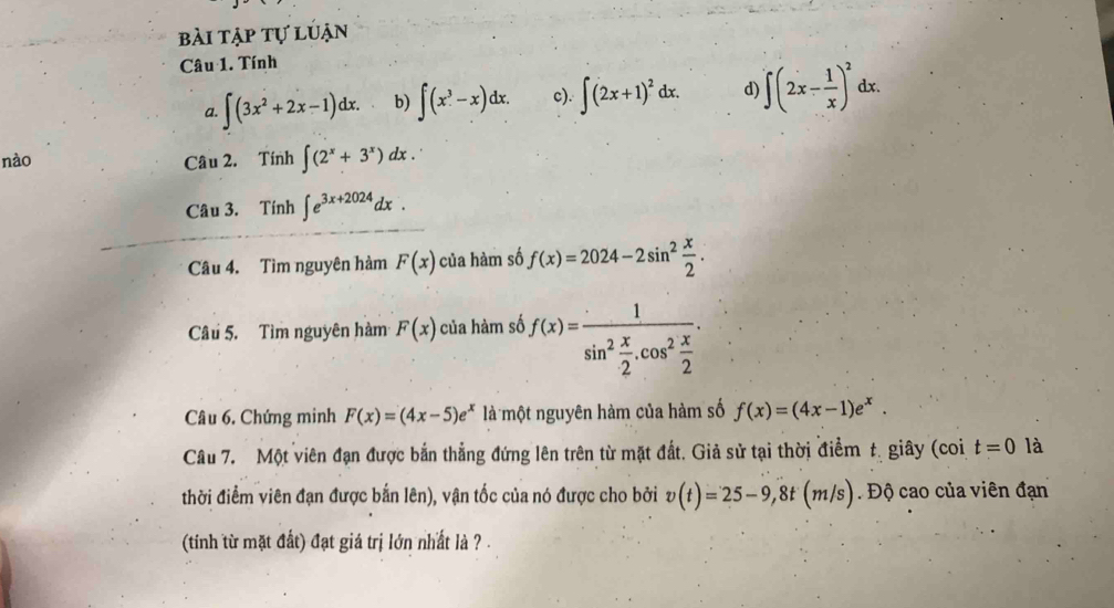 bài tập tự luận 
Câu 1. Tính 
a. ∈t (3x^2+2x-1)dx. b) ∈t (x^3-x)dx. c). ∈t (2x+1)^2dx. d) ∈t (2x- 1/x )^2dx. 
nào Câu 2. Tính ∈t (2^x+3^x) dx. 
Câu 3. Tính ∈t e^(3x+2024)dx. 
Câu 4. Tìm nguyên hàm F(x) của hàm số f(x)=2024-2sin^2 x/2 . 
Câu 5. Tìm nguyên hàm F(x) của hàm số f(x)=frac 1sin^2 x/2 .cos^2 x/2 . 
Câu 6. Chứng minh F(x)=(4x-5)e^x là một nguyên hàm của hàm số f(x)=(4x-1)e^x. 
Câu 7. Một viên đạn được bắn thẳng đứng lên trên từ mặt đất. Giả sử tại thời điểm t. giây (coi t=0 là 
thời điểm viên đạn được bắn lên), vận tốc của nó được cho bởi v(t)=25-9, 8t(m/s) Độ cao của viên đạn 
(tinh từ mặt đất) đạt giá trị lớn nhất là ? .