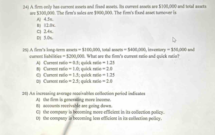 A firm only has current assets and fixed assets. Its current assets are $100,000 and total assets
are $300,000. The firm's sales are $900,000. The firm's fixed asset turnover is
A) 4.5x.
B) 12.0x.
C) 2.4x.
D) 5.0x.
25) A firm's long-term assets =$100,000 , total assets = $400,000 , inventory =$50,000 and
current liabilities =$200,000. What are the firm's current ratio and quick ratio?
A) Current ratio =0.5; quick ratio =1.25
B) Current ratio =1.0; quick ratio =2.0
C) Current ratio =1.5; quick ratio =1.25
D) Current ratio =2.5; quick ratio =2.0
26) An increasing average receivables collection period indicates
A) the firm is generating more income.
B) accounts receivable are going down.
C) the company is becoming more efficient in its collection policy.
D) the company is becoming less efficient in its collection policy.