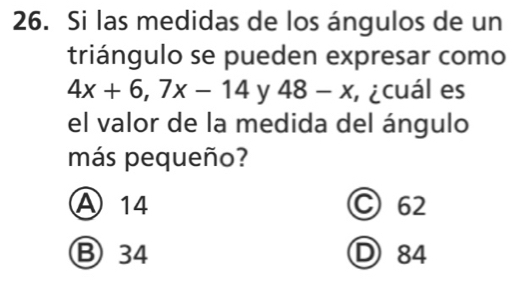 Si las medidas de los ángulos de un
triángulo se pueden expresar como
4x+6, 7x-14 y 48-x ricuál es
el valor de la medida del ángulo
más pequeño?
Ⓐ 14 C 62
Ⓑ 34 D 84