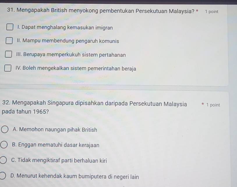 Mengapakah British menyokong pembentukan Persekutuan Malaysia? * 1 point
I. Dapat menghalang kemasukan imigran
II. Mampu membendung pengaruh komunis
III. Berupaya memperkukuh sistem pertahanan
IV. Boleh mengekalkan sistem pemerintahan beraja
32. Mengapakah Singapura dipisahkan daripada Persekutuan Malaysia * 1 point
pada tahun 1965?
A. Memohon naungan pihak British
B. Enggan mematuhi dasar kerajaan
C. Tidak mengiktiraf parti berhaluan kiri
D. Menurut kehendak kaum bumiputera di negeri lain