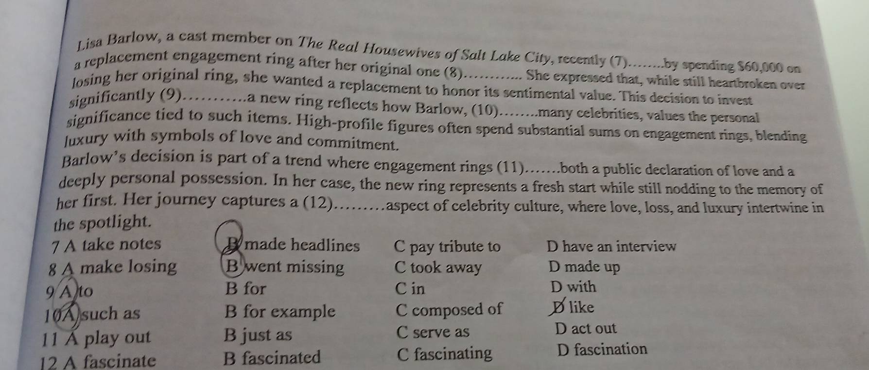 Lisa Barlow, a cast member on The Real Housewives of Salt Lake City, recently (7)........by spending $60,000 on
a replacement engagement ring after her original one (8)............ She expressed that, while still heartbroken over
losing her original ring, she wanted a replacement to honor its sentimental value. This decision to invest
significantly (9).........a new ring reflects how Barlow, (10)........many celebrities, values the personal
significance tied to such items. High-profile figures often spend substantial sums on engagement rings, blending
Juxury with symbols of love and commitment.
Barlow’s decision is part of a trend where engagement rings (11).......both a public declaration of love and a
deeply personal possession. In her case, the new ring represents a fresh start while still nodding to the memory of
her first. Her journey captures a (12).......aspect of celebrity culture, where love, loss, and luxury intertwine in
the spotlight.
7 A take notes B made headlines C pay tribute to D have an interview
8 A make losing B went missing C took away D made up
9 A to B for C in D with
10A such as B for example C composed of Dlike
11 Á play out B just as C serve as
D act out
12 A fascinate B fascinated C fascinating
D fascination
