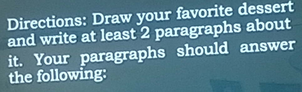 Directions: Draw your favorite dessert 
and write at least 2 paragraphs about 
it. Your paragraphs should answer 
the following: