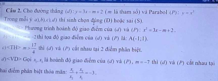 Cho đường thắng (đ) : y=3x-m+2 (m là tham số) và Parabol (P):y=x^2
Trong mỗi ý a),b),c),d) thí sinh chọn đúng (Đ) hoặc sai (S). 
a) 3> Phương trình hoành độ giao điểm của (đ) và (P): x^2=3x-m+2. 
b) <111>m=-2 thì tọa độ giao điểm của (d) và (P) là: A(-1;1). 
c) m> 17/4  thì (đ) và (/) cắt nhau tại 2 điểm phân biệt. 
d) Grho ix_1,x_2 là hoành độ giao điểm của (đ) và (P), m=-7 thì (đ) và (P) cắt nhau tại 
hai điểm phân biệt thỏa mãn: frac x_1x_2+frac x_2x_1=-3.