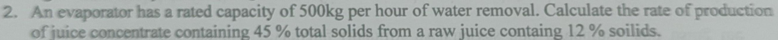 An evaporator has a rated capacity of 500kg per hour of water removal. Calculate the rate of production 
of juice concentrate containing 45 % total solids from a raw juice containg 12 % soilids.
