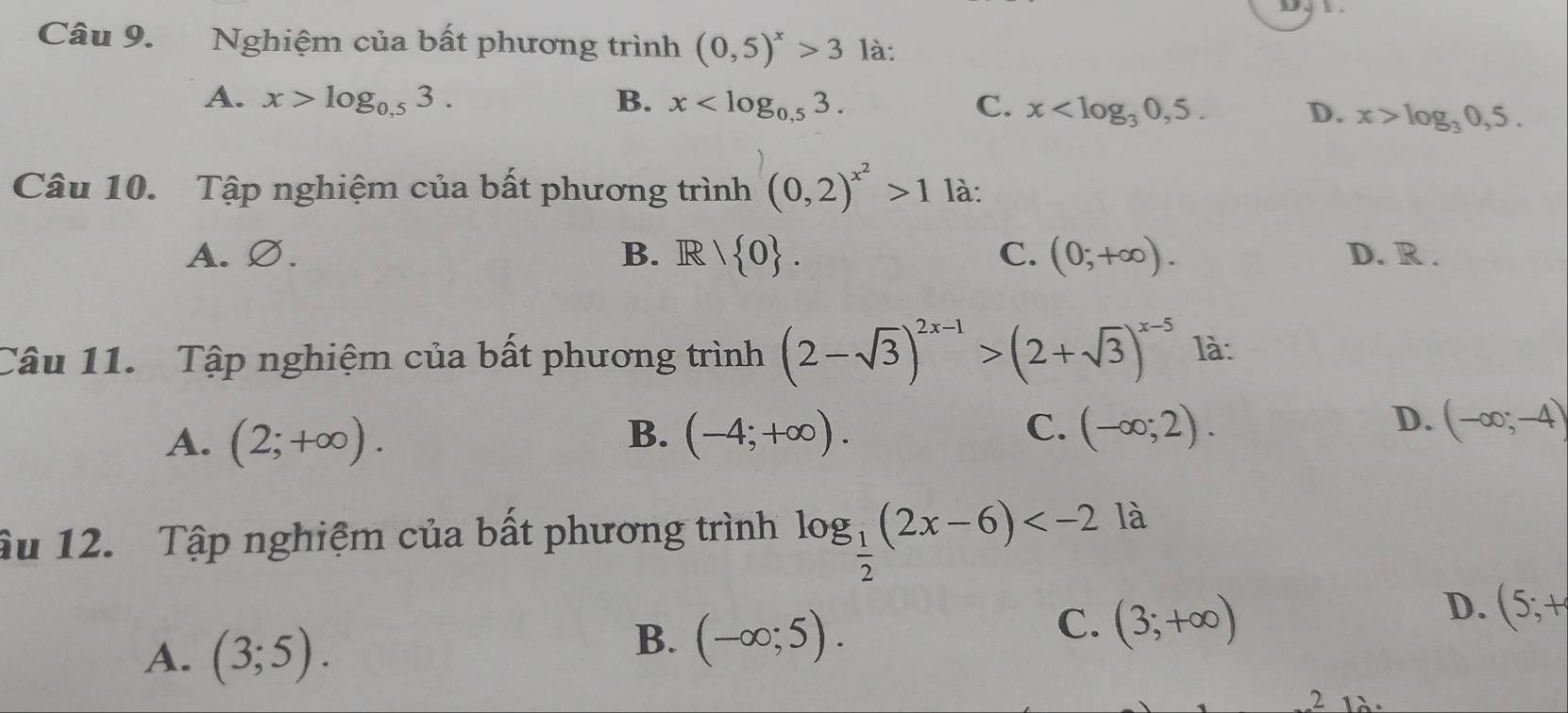 Nghiệm của bất phương trình (0,5)^x>3 là:
A. x>log _0.53. B. x . C. x . D. x>log _30,5. 
Câu 10. Tập nghiệm của bất phương trình (0,2)^x^2>1 là:
A. Ø. B. Ⅰ R| 0. C. (0;+∈fty ). D. R.
Câu 11. Tập nghiệm của bất phương trình (2-sqrt(3))^2x-1>(2+sqrt(3))^x-5 là:
B.
A. (2;+∈fty ). (-4;+∈fty ).
C. (-∈fty ;2). D. (-∈fty ;-4)
âu 12. Tập nghiệm của bất phương trình log _ 1/2 (2x-6) là
A. (3;5).
B. (-∈fty ;5).
C. (3;+∈fty )
D. (5;+
2 1à: