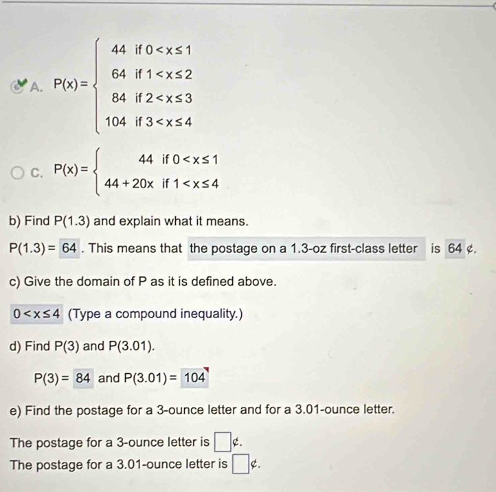 P(x)=beginarrayl 4.80
C. P(x)=beginarrayl 44if0
b) Find P(1.3) and explain what it means.
P(1.3)=64. This means that the postage on a 1.3-oz first-class letter is 64 ¢. 
c) Give the domain of P as it is defined above.
0 (Type a compound inequality.) 
d) Find P(3) and P(3.01).
P(3)=84 and P(3.01)=104
e) Find the postage for a 3-ounce letter and for a 3.01-ounce letter. 
The postage for a 3-ounce letter is □ ∉. 
The postage for a 3.01-ounce letter is □ ∉.