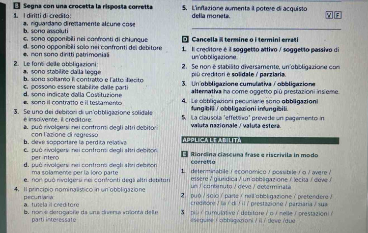 ← Segna con una crocetta la risposta corretta 5. L'inflazione aumenta il potere di acquisto
1. I diritti di credito: della moneta. v F
a. riguardano direttamente alcune cose
b. sono assoluti
_
c. sono opponibili nei confronti di chiunque  Cancella il termine o i termini errati
d. sono opponibili solo nei confronti del debitore 1. Il creditore è il soggetto attivo / soggetto passivo di
e. non sono diritti patrimoniali un'obbligazione
2. Le fonti delle obbligazioni: 2. Se non è stabilito diversamente, un’obbligazione con
a. sono stabilite dalla legge pù creditori è solidale / parziaria.
b. sono soltanto il contratto e l’atto illecito
c. possono essere stabilite dalle parti 3. Un'obbligazione cumulativa / obbligazione
d. sono indicate dalla Costituzione alternativa ha come oggetto più prestazioni insieme.
e. sono il contratto e il testamento 4. Le obbligazioni pecuniarie sono obbligazioni
fungibili / obbligazioni infungibili.
3. Se uno dei debitori di un'obbligazione solidale 5. La clausola "effettivo" prevede un pagamento in
è insolvente, il creditore:
a. può rivolgersi nei confronti degli altri debitori valuta nazionale / valuta estera.
con l'azione di regresso
b. deve sopportare la perdita relativa APPLICA LE ABILITA
c. può rivolgersi nei confronti degli altri debitori  Riordina ciascuna frase e riscrivila in modo
per intero
d. può rivolgersi nei confronti degli altri debitori corretto
ma solamente per la loro parte 1. determinabile / economico / possibile / o / avere /
e. non può rivolgersi nei confronti degli altri debitori essere / giuridica / un'obbligazione / lecita / deve /
un / contenuto / deve / determinata
4. Il principio nominalistico in un’obbligazione 2. può / solo / parte / nell obbligazione / pretendere /
pecuniaria:
a. tutela il creditore creditore / la / di / il / prestazione / parziaria / sua
b. non è derogabile da una diversa volontà delle 3. piu / cumulative / debitore / o / nelle / prestazioni /
parti interessate eseguire / obbligazioni / il / deve /due