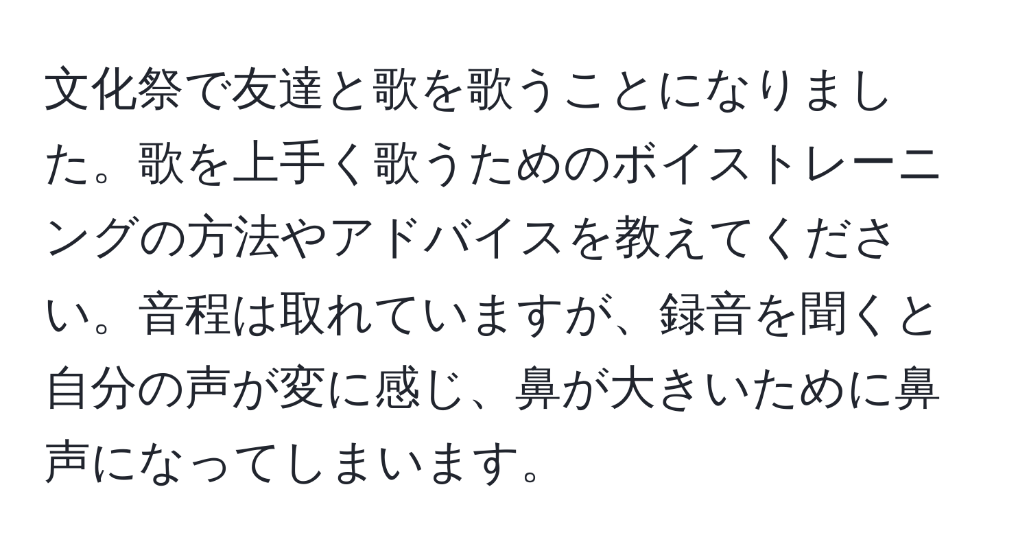 文化祭で友達と歌を歌うことになりました。歌を上手く歌うためのボイストレーニングの方法やアドバイスを教えてください。音程は取れていますが、録音を聞くと自分の声が変に感じ、鼻が大きいために鼻声になってしまいます。