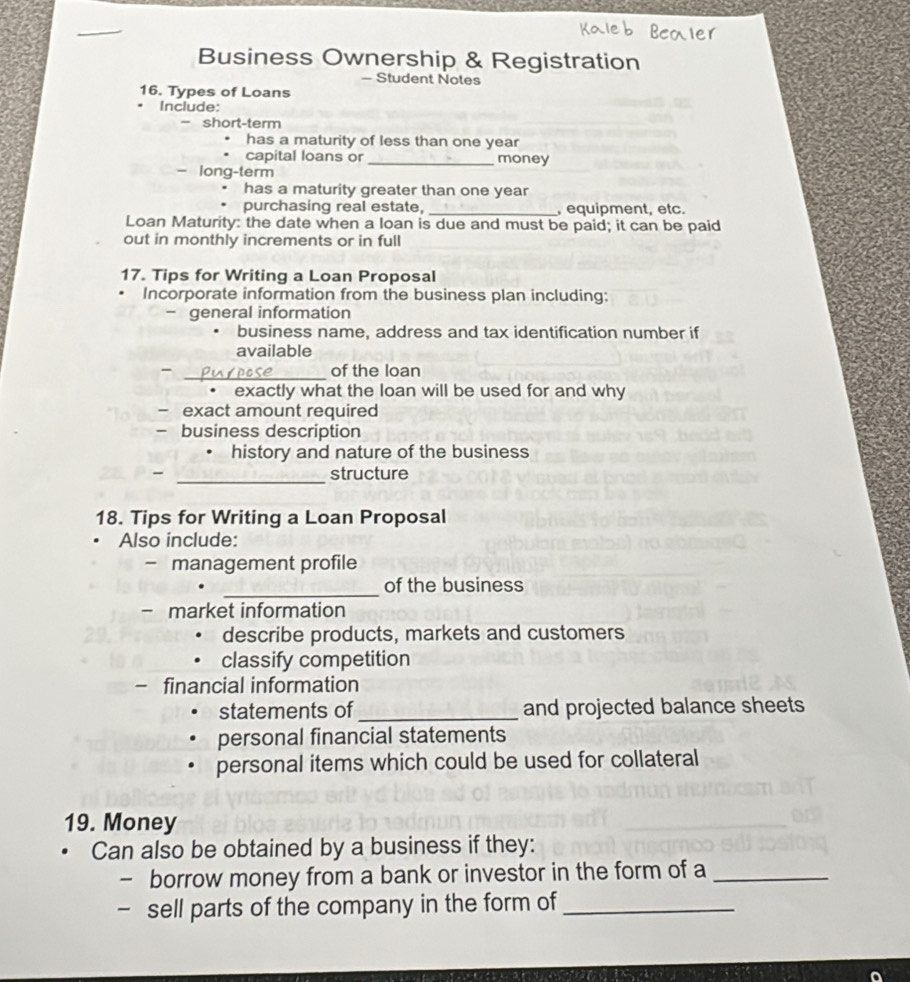 Business Ownership & Registration 
- Student Notes 
16. Types of Loans 
Include: 
- short-term 
has a maturity of less than one year
capital loans or _money 
- long-term 
has a maturity greater than one year
purchasing real estate, _, equipment, etc. 
Loan Maturity: the date when a loan is due and must be paid; it can be paid 
out in monthly increments or in full 
17. Tips for Writing a Loan Proposal 
Incorporate information from the business plan including: 
- general information 
business name, address and tax identification number if 
available 
- _of the loan 
exactly what the loan will be used for and why 
- exact amount required 
- business description 
history and nature of the business 
- _structure 
18. Tips for Writing a Loan Proposal 
Also include: 
- management profile 
_ 
of the business 
- market information 
describe products, markets and customers 
classify competition 
- financial information 
statements of_ and projected balance sheets 
personal financial statements 
personal items which could be used for collateral 
19. Money 
Can also be obtained by a business if they: 
- borrow money from a bank or investor in the form of a_ 
- sell parts of the company in the form of_