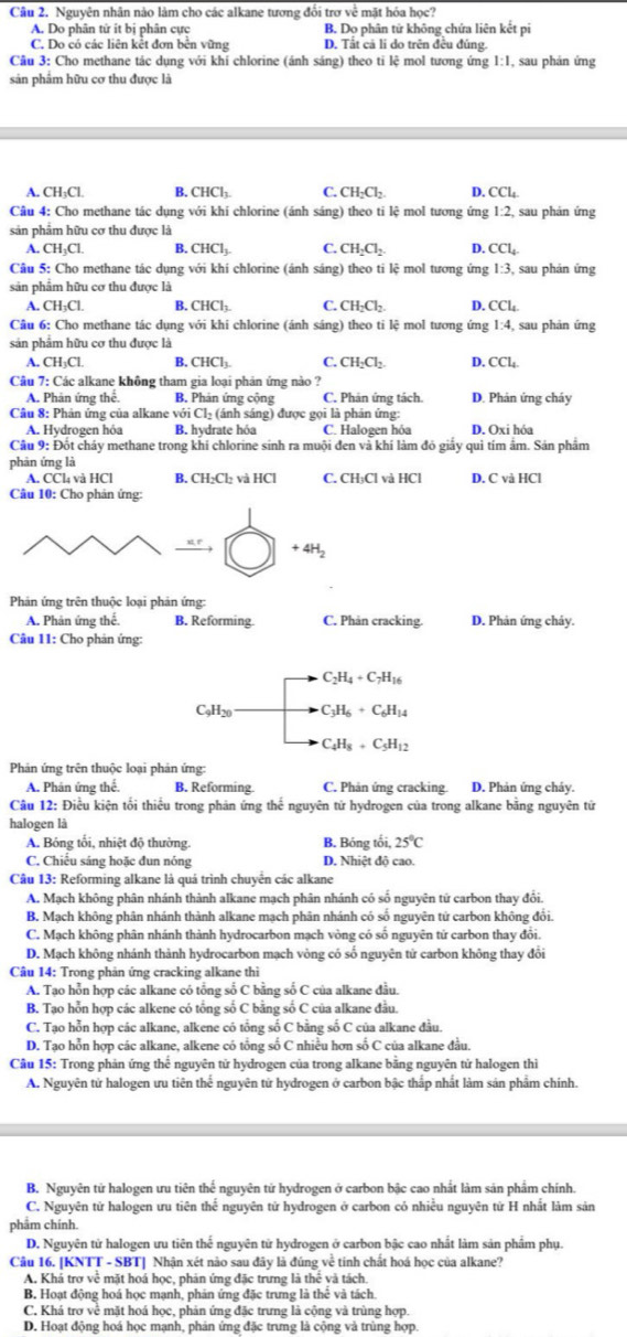 Nguyên nhân nào làm cho các alkane tương đổi trơ về mặt hóa học?
A. Do phân tử ít bị phân cực B. Dọ phân tử không chứa liên kết pi
C. Do có các liên kết đơn bên vững D. Tắt cả li do trên đều đúng.
Câu 3: Cho methane tác dụng với khí chlorine (ánh sáng) theo ti lệ mol tương ứng 1:1 , sau phản ứng
sản phẩm hữu cơ thu được là
A. CH_3Cl B. CHCl_2 C. CH_2Cl_2 D. CCl_4
Câu 4: Cho methane tác dụng với khi chlorine (ánh sáng) theo ti lệ mol tương ứng 1:2, sau phản ứng
sản phẩm hữu cơ thu được là
A. CH_3Cl. B. CHCl_3. C. CH_2Cl_2 D. CCl_4
Câu 5: Cho methane tác dụng với khi chlorine (ánh sáng) theo ti lệ mol tương ứng 1:3, sau phản ứng
sản phẩm hữu cơ thu được là
A. CH_3Cl. B.CHCl_3 C. CH_2Cl_2 D. CCl_4
Câu 6: Cho methane tác dụng với khi chlorine (ánh sáng) theo ti lệ mol tương ứng 1:4 , sau phản ứng
sản phẩm hữu cơ thu được là
A. CH_3Cl. B. CHCl_3 C. CH_2Cl_2. D. CCl_4.
Câu 7: Các alkane không tham gia loại phản ứng nào ?
A. Phản ứng thể. B. Phản ứng cộng C. Phản ứng tách. D. Phản ứng cháy
Câu 8: Phản ứng của alkane với Cl_2 (ánh sáng) được gọi là phản ứng:
A. Hydrogen hóa B. hydrate hóa C. Halogen hóa D. Oxi hóa
Câu 9: Đốt cháy methane trong khi chlorine sinh ra muội đen và khí làm đó giấy quì tím ấm. Sản phẩm
phân ứng là
A. CCl₄ và HCl B. CH_2Cl_2 v HCI C. CH_3Cl 1 và HCl D. C và HCl
Câu 10: Cho phản ứng:
+4H_2
Phản ứng trên thuộc loại phản ứng:
A. Phản ứng thể. B. Reforming C. Phản cracking. D. Phản ứng chảy.
Câu 11: Cho phản ứng:
C_2H_4+C_7H_16
C_9H_20 C_3H_6+C_6H_14
C_4H_8+C_5H_12
Phản ứng trên thuộc loại phản ứng:
A. Phân ứng thể. B. Reforming C. Phản ứng cracking. D. Phản ứng cháy.
Câu 12: Điều kiện tối thiểu trong phản ứng thế nguyên tử hydrogen của trong alkane bằng nguyên tử
halogen là
A. Bóng tối, nhiệt độ thường. B. Bóng tối, 25°C
C. Chiếu sáng hoặc đun nóng D. Nhiệt độ cao.
Câu 13: Reforming alkane là quá trình chuyển các alkane
A. Mạch không phân nhánh thành alkane mạch phân nhánh có số nguyên tứ carbon thay đổi.
B. Mạch không phân nhánh thành alkane mạch phân nhánh có số nguyên tử carbon không đổi.
C. Mạch không phân nhánh thành hydrocarbon mạch vòng có số nguyên tử carbon thay đổi.
D. Mạch không nhánh thành hydrocarbon mạch vòng có số nguyên tử carbon không thay đổi
Câu 14: Trong phản ứng cracking alkane thi
A. Tạo hỗn hợp các alkane có tổng số C bằng số C của alkane đầu.
B. Tạo hỗn hợp các alkene có tổng số C bằng số C của alkane đầu.
C. Tạo hỗn hợp các alkane, alkene có tổng số C bằng số C của alkane đầu
D. Tạo hỗn hợp các alkane, alkene có tổng số C nhiều hơn số C của alkane đầu.
Câu 15: Trong phản ứng thế nguyên tử hydrogen của trong alkane bằng nguyên tử halogen thi
A. Nguyên tử halogen ưu tiên thế nguyên tử hydrogen ở carbon bậc thấp nhất làm sản phẩm chính.
B. Nguyên tử halogen ưu tiên thể nguyên tử hydrogen ở carbon bậc cao nhất làm sản phẩm chính.
C. Nguyên tử halogen ưu tiên thế nguyên tử hydrogen ở carbon có nhiều nguyên tử H nhất làm sản
phẩm chính.
D. Nguyên tử halogen ưu tiên thể nguyên tử hydrogen ở carbon bậc cao nhất làm sản phâm phụ.
Câu 16. [KNTT - SBT] Nhân xét nào sau đây là đúng về tinh chất hoá học của alkane?
A. Khá trợ về mặt hoá học, phản ứng đặc trưng là thể và tách.
B. Hoạt động hoá học mạnh, phản ứng đặc trưng là thể và tách
C. Khá trơ về mặt hoá học, phản ứng đặc trưng là cộng và trùng hợp.
D. Hoạt động hoá học mạnh, phản ứng đặc trưng là cộng và trùng hợp.