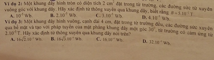 Ví dụ 2: Một khung dầy hình tròn có diện tích 2cm^2 đặt trong từ trường, các đường sức từ xuyên
vuông góc với khung dây. Hãy xác định từ thông xuyên qua khung dây, biết rằng B=5.10^(-2)T.
A. 10^(-5)Wb. B. 2.10^(-5)Wb. C. 3.10^(-5)Wb. D. 4.10^(-5)Wb. 
Ví dụ 3: Một khung dây hình vuông, cạnh dài 4 cm, đặt trong từ trường đều, các đường sức xuyên
qua bề mặt và tạo với pháp tuyên của mặt phăng khung dây một góc 30° , từ trường có cảm ứng từ
2. 10^(-5)T. Hãy xác định từ thông xuyên qua khung dây nói trên?
A. 16sqrt(2).10^(-9)Wb. B. 16sqrt(3).10^(-9)Wb. C. 16.10^-Wb. D. 32.10^(-a)Wb.