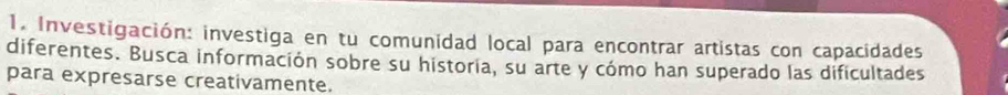 Investigación: investiga en tu comunidad local para encontrar artistas con capacidades 
diferentes. Busca información sobre su historia, su arte y cómo han superado las dificultades 
para expresarse creativamente.