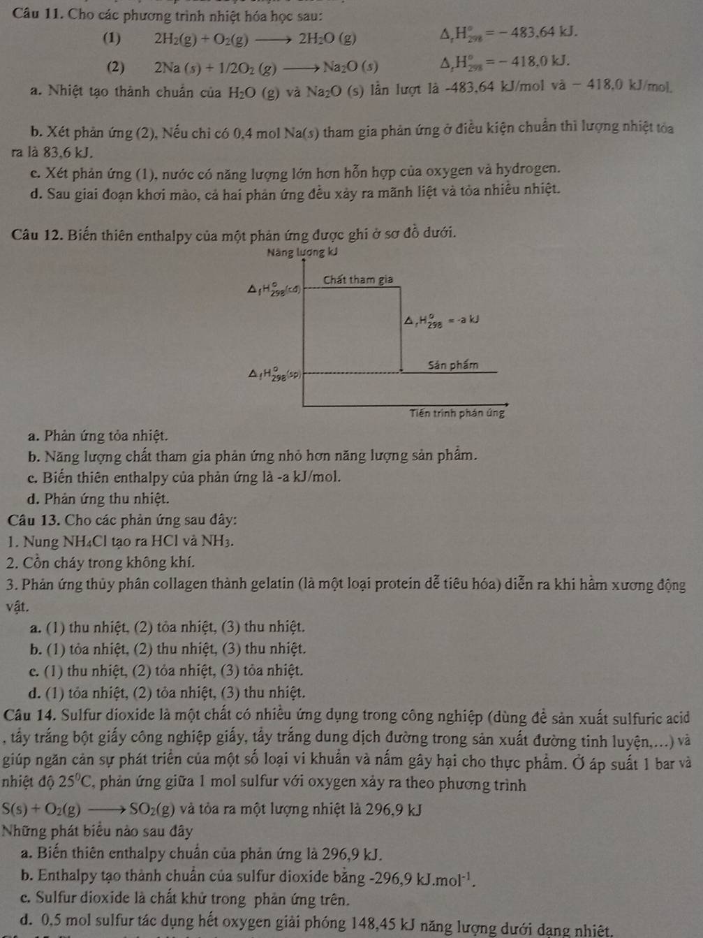 Cho các phương trình nhiệt hóa học sau:
(1) 2H_2(g)+O_2(g)to 2H_2O(g)
△ _rH_(298)°=-483.64kJ.
(2) 2Na(s)+1/2O_2(g)to Na_2O(s) △ _rH_(298)°=-418.0kJ.
a. Nhiệt tạo thành chuẩn của H_2O (g)va Na_2O (s) lần lượt là -483,64 kJ/mol và - 418,0 kJ/mol.
b. Xét phản ứng (2), Nếu chỉ có 0,4 mol Na(s) tham gia phản ứng ở điều kiện chuẩn thì lượng nhiệt tỏa
ra là 83,6 kJ.
e. Xét phản ứng (1), nước có năng lượng lớn hơn hỗn hợp của oxygen và hydrogen.
d. Sau giai đoạn khơi mào, cả hai phản ứng đều xảy ra mãnh liệt và tỏa nhiều nhiệt.
Câu 12. Biến thiên enthalpy của một phản ứng được ghi ở sơ đồ dưới.
Năng lương kJ
Chất tham gia
△ _1H_(298)°(cd)
^ _rH_(298)^o=-akJ
Sản phẩm
△ _fH_(298)°(sp)
Tiến trình phán ứng
a. Phản ứng tỏa nhiệt.
b. Năng lượng chất tham gia phản ứng nhỏ hơn năng lượng sản phẩm.
c. Biến thiên enthalpy của phản ứng là -a kJ/mol.
d. Phản ứng thu nhiệt.
Câu 13. Cho các phản ứng sau đây:
1. Nung NH₄Cl tạo ra HCl và NH3.
2. Cồn cháy trong không khí.
3. Phản ứng thủy phân collagen thành gelatin (là một loại protein dễ tiêu hóa) diễn ra khi hầm xương động
vật.
a. (1) thu nhiệt, (2) tỏa nhiệt, (3) thu nhiệt.
b. (1) tỏa nhiệt, (2) thu nhiệt, (3) thu nhiệt.
c. (1) thu nhiệt, (2) tỏa nhiệt, (3) tỏa nhiệt.
d. (1) tỏa nhiệt, (2) tỏa nhiệt, (3) thu nhiệt.
Câu 14. Sulfur dioxide là một chất có nhiều ứng dụng trong công nghiệp (dùng đề sản xuất sulfuric acid
, tấy trắng bột giấy công nghiệp giấy, tẩy trắng dung dịch đường trong sản xuất đường tinh luyện,...) và
giúp ngăn cản sự phát triển của một số loại vi khuẩn và nấm gây hại cho thực phẩm. Ở áp suất 1 bar và
nhiệt độ 25°C C, phản ứng giữa 1 mol sulfur với oxygen xảy ra theo phương trình
S(s)+O_2(g)to SO_2(g) và tỏa ra một lượng nhiệt là 296,9 kJ
Những phát biểu nào sau đây
a. Biến thiên enthalpy chuẩn của phản ứng là 296,9 kJ.
b. Enthalpy tạo thành chuẩn của sulfur dioxide bằng -296,9kJ.mol^(-1).
c. Sulfur dioxide là chất khử trong phản ứng trên.
d. 0,5 mol sulfur tác dụng hết oxygen giải phóng 148,45 kJ năng lượng dưới dạng nhiêt.