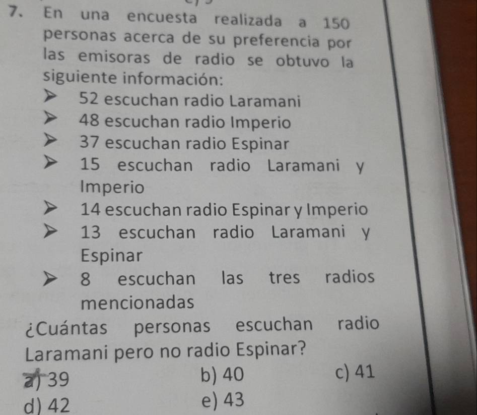 En una encuesta realizada a 150
personas acerca de su preferencia por
las emisoras de radio se obtuvo la
siguiente información:
52 escuchan radio Laramani
48 escuchan radio Imperio
37 escuchan radio Espinar
15 escuchan radio Laramani y
Imperio
14 escuchan radio Espinar y Imperio
13 escuchan radio Laramani y
Espinar
8 escuchan las tres radios
mencionadas
¿Cuántas personas escuchan radio
Laramani pero no radio Espinar?
b) 40
a) 39 c) 41
d) 42 e) 43