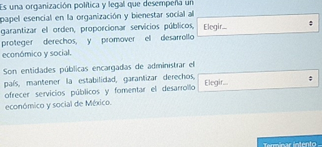 Es una organización política y legal que desempeña un 
papel esencial en la organización y bienestar social al 
garantizar el orden, proporcionar servicios públicos, Elegir... 
proteger derechos, y promover el desarrollo 
económico y social. 
Son entidades públicas encargadas de administrar el 
país, mantener la estabilidad, garantizar derechos, Elegir... 
; 
ofrecer servicios públicos y fomentar el desarrollo 
económico y social de México. 
Terminar intento -