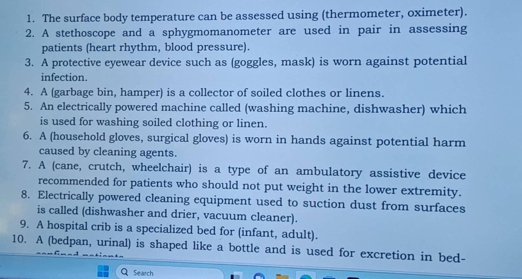 The surface body temperature can be assessed using (thermometer, oximeter). 
2. A stethoscope and a sphygmomanometer are used in pair in assessing 
patients (heart rhythm, blood pressure). 
3. A protective eyewear device such as (goggles, mask) is worn against potential 
infection. 
4. A (garbage bin, hamper) is a collector of soiled clothes or linens. 
5. An electrically powered machine called (washing machine, dishwasher) which 
is used for washing soiled clothing or linen. 
6. A (household gloves, surgical gloves) is worn in hands against potential harm 
caused by cleaning agents. 
7. A (cane, crutch, wheelchair) is a type of an ambulatory assistive device 
recommended for patients who should not put weight in the lower extremity. 
8. Electrically powered cleaning equipment used to suction dust from surfaces 
is called (dishwasher and drier, vacuum cleaner). 
9. A hospital crib is a specialized bed for (infant, adult). 
10. A (bedpan, urinal) is shaped like a bottle and is used for excretion in bed- 
Search