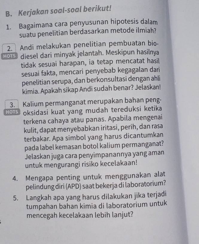 Kerjakan soal-soal berikut! 
1. Bagaimana cara penyusunan hipotesis dalam 
suatu penelitian berdasarkan metode ilmiah? 
2. Andi melakukan penelitian pembuatan bio- 
HOIS diesel dari minyak jelantah. Meskipun hasilnya 
tidak sesuai harapan, ia tetap mencatat hasil 
sesuai fakta, mencari penyebab kegagalan dari 
penelitian serupa, dan berkonsultasi dengan ahli 
kimia. Apakah sikap Andi sudah benar? Jelaskan! 
3. Kalium permanganat merupakan bahan peng-
6o5 oksidasi kuat yang mudah tereduksi ketika 
terkena cahaya atau panas. Apabila mengenai 
kulit, dapat menyebabkan iritasi, perih, dan rasa 
terbakar. Apa simbol yang harus dicantumkan 
pada label kemasan botol kalium permanganat? 
Jelaskan juga cara penyimpanannya yang aman 
untuk mengurangi risiko kecelakaan! 
4. Mengapa penting untuk menggunakan alat 
pelindung diri (APD) saat bekerja di laboratorium? 
5. Langkah apa yang harus dilakukan jika terjadi 
tumpahan bahan kimia di laboratorium untuk 
mencegah kecelakaan lebih lanjut?