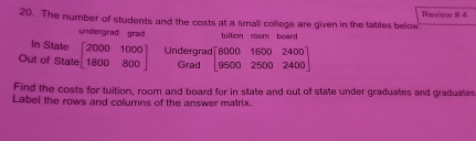 The number of students and the costs at a small college are given in the tables below Revima 1t à
undergrad grad tuition room board
In State
Out of State beginbmatrix 2000&1000 1800&800endbmatrix Undergrad beginbmatrix 8000&1600&2400 9500&2500&2400endbmatrix
Grad
Find the costs for tuition, room and board for in state and out of state under graduates and graduates
Label the rows and columns of the answer matrix.