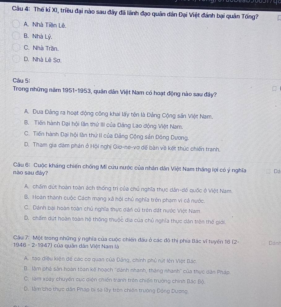 Thế kỉ XI, triều đại nào sau đây đã lãnh đạo quân dân Đại Việt đánh bại quân Tống?
A. Nhà Tiền Lê.
B. Nhà Lý.
C. Nhà Trần.
D. Nhà Lê Sơ.
Câu 5:
Trong những năm 1951-1953, quân dân Việt Nam có hoạt động nào sau đây?
A. Đưa Đảng ra hoạt dộng công khai lấy tên là Đảng Cộng sản Việt Nam.
B. Tiến hành Đại hội lần thứ III của Đảng Lao động Việt Nam.
C. Tiến hành Đại hội lần thứ II của Đảng Cộng sản Đông Dương.
D. Tham gia dàm phán ở Hội nghị Giơ-ne-vơ dế bàn về kết thúc chiến tranh.
Câu 6: Cuộc kháng chiến chống Mĩ cứu nước của nhãn dân Việt Nam thầng lợi có ý nghĩa Đá
nào sau đāy?
A. chấm dứt hoàn toàn ách thống trị của chủ nghĩa thực dân-dế quốc ở Việt Nam.
B. Hoàn thành cuộc Cách mạng xã hội chủ nghĩa trên phạm vi cả nước.
C. Dánh bại hoàn toàn chủ nghĩa thực dản cũ trên dất nước Việt Nam.
D. chấm dứt hoàn toàn hệ thống thuộc dịa của chủ nghĩa thực dân trên thế giới.
Câu 7: Một trong những ý nghĩa của cuộc chiến đấu ở các đô thị phía Bâc vĩ tuyến 16 (2- Dánh
1946 - 2-1947) của quân dân Việt Nam là
A. tạo điều kiện đế các cơ quan của Dảng, chính phủ rút lên Việt Bắc.
B. làm phá sản hoán tòan kế hoạch ''dánh nhanh, thắng nhanh'' của thực dân Pháp.
C. làm xoay chuyến cục diện chiến tranh trên chiến trường chính Bắc Bộ.
D. làm cho thực dân Pháp bị sa lầy trên chiến trường Dông Dương.