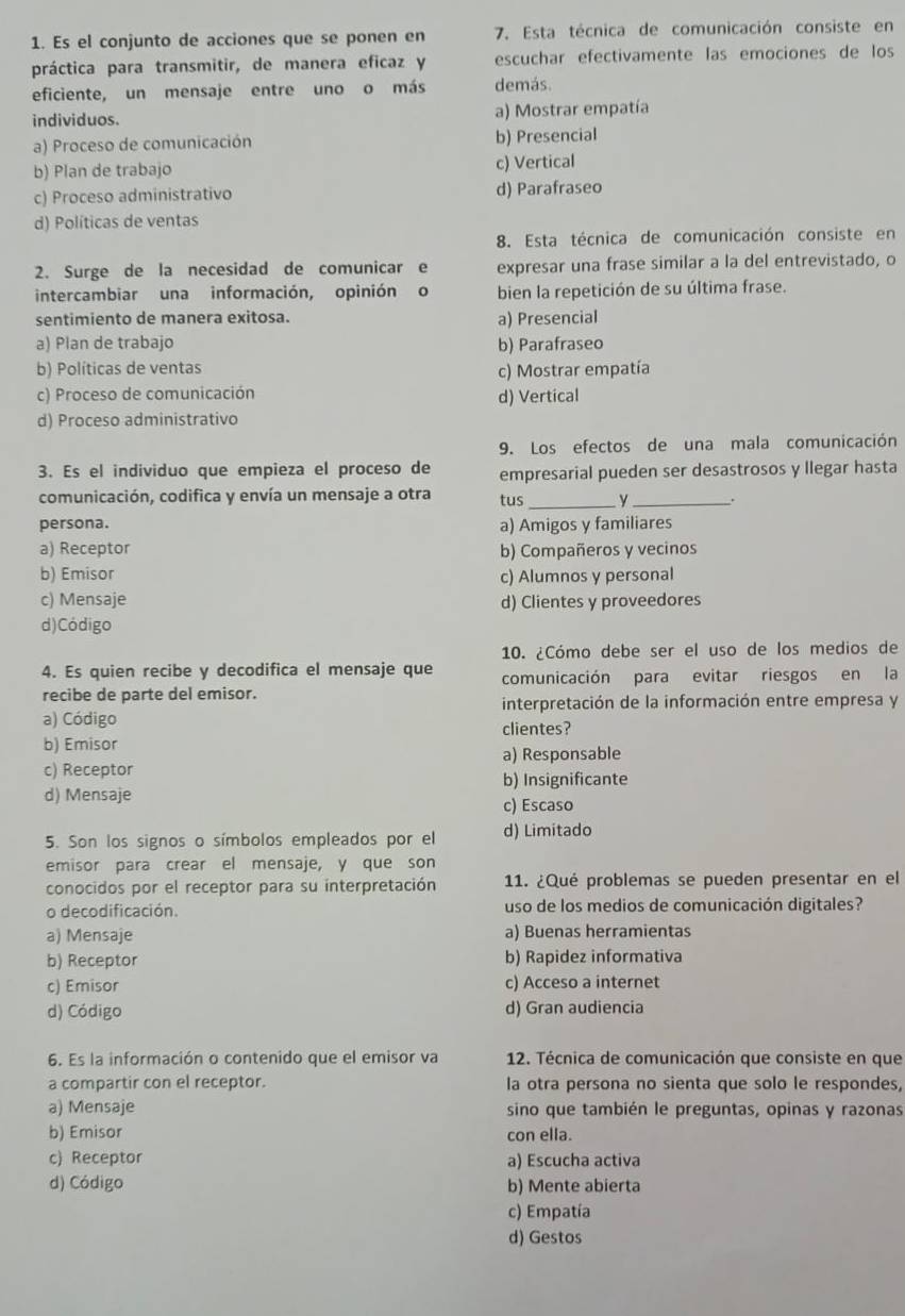 Es el conjunto de acciones que se ponen en 7. Esta técnica de comunicación consiste en
práctica para transmitir, de manera eficaz y escuchar efectivamente las emociones de los
eficiente, un mensaje entre uno o más demás.
individuos. a) Mostrar empatía
a) Proceso de comunicación b) Presencial
b) Plan de trabajo c) Vertical
c) Proceso administrativo d) Parafraseo
d) Políticas de ventas
8. Esta técnica de comunicación consiste en
2. Surge de la necesidad de comunicar e expresar una frase similar a la del entrevistado, o
intercambiar una información, opinión o bien la repetición de su última frase.
sentimiento de manera exitosa.
a) Presencial
a) Plan de trabajo b) Parafraseo
b) Políticas de ventas
c) Mostrar empatía
c) Proceso de comunicación d) Vertical
d) Proceso administrativo
9. Los efectos de una mala comunicación
3. Es el individuo que empieza el proceso de empresarial pueden ser desastrosos y llegar hasta
comunicación, codifica y envía un mensaje a otra tus _y_ .
persona. a) Amigos y familiares
a) Receptor b) Compañeros y vecinos
b) Emisor c) Alumnos y personal
c) Mensaje d) Clientes y proveedores
d)Código
10. ¿Cómo debe ser el uso de los medios de
4. Es quien recibe y decodifica el mensaje que comunicación para evitar riesgos en la
recibe de parte del emisor.
interpretación de la información entre empresa y
a) Código clientes?
b) Emisor
a) Responsable
c) Receptor
d) Mensaje b) Insignificante
c) Escaso
5. Son los signos o símbolos empleados por el d) Limitado
emisor para crear el mensaje, y que son
conocidos por el receptor para su interpretación 11. ¿Qué problemas se pueden presentar en el
o decodificación. uso de los medios de comunicación digitales?
a) Mensaje a) Buenas herramientas
b) Receptor b) Rapidez informativa
c) Emisor c) Acceso a internet
d) Código d) Gran audiencia
6. Es la información o contenido que el emisor va  12. Técnica de comunicación que consiste en que
a compartir con el receptor. la otra persona no sienta que solo le respondes,
a) Mensaje sino que también le preguntas, opinas y razonas
b) Emisor con ella.
c) Receptor a) Escucha activa
d) Código b) Mente abierta
c) Empatía
d) Gestos